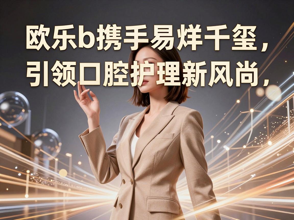 欧乐b携手易烊千玺，引领口腔护理新风尚